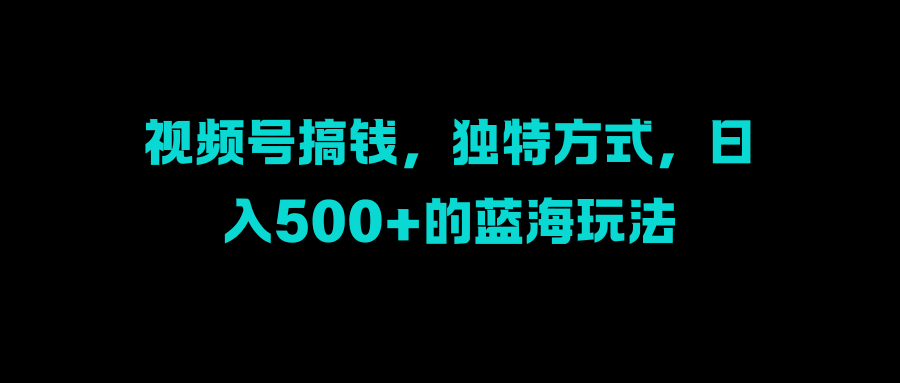 视频号搞钱，独特方式，日入500+的蓝海玩法-齐力副业
