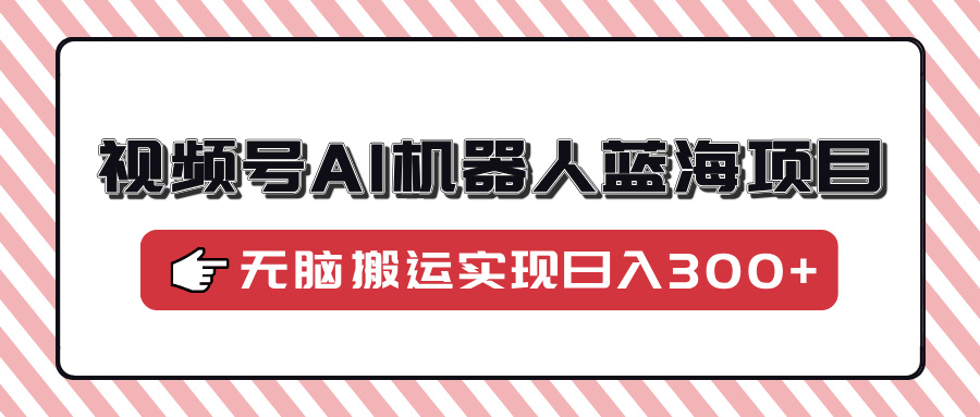 视频号AI机器人蓝海项目，操作简单适合0基础小白，无脑搬运实现日入300+-齐力副业