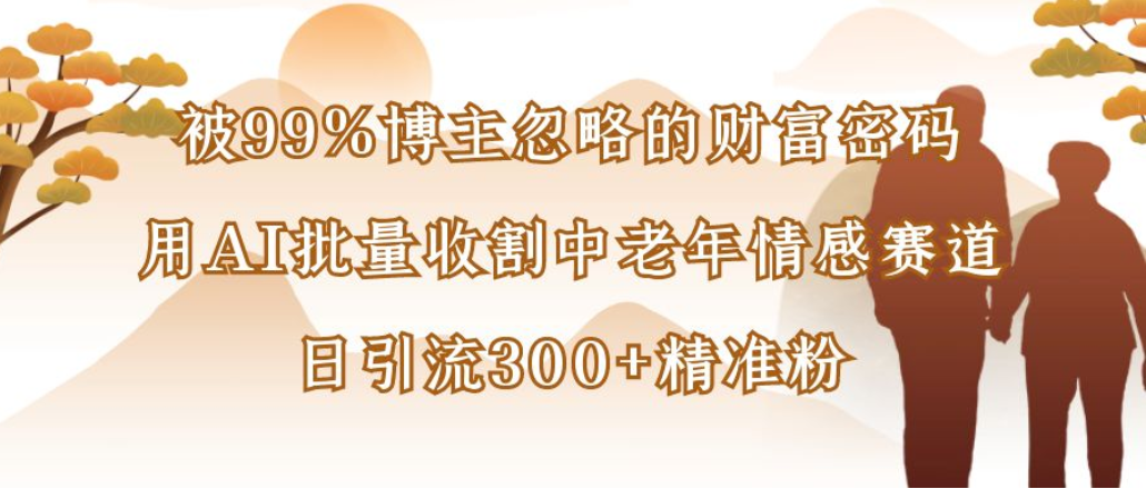 博主99%忽略的财富密码：用AI批量收割中老年情感赛道，日引流300+精准粉-齐力副业