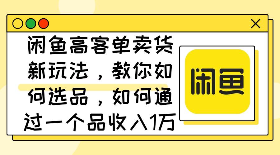 闲鱼高客单卖货新玩法，教你如何选品，如何通过一个品收入1万+-齐力副业