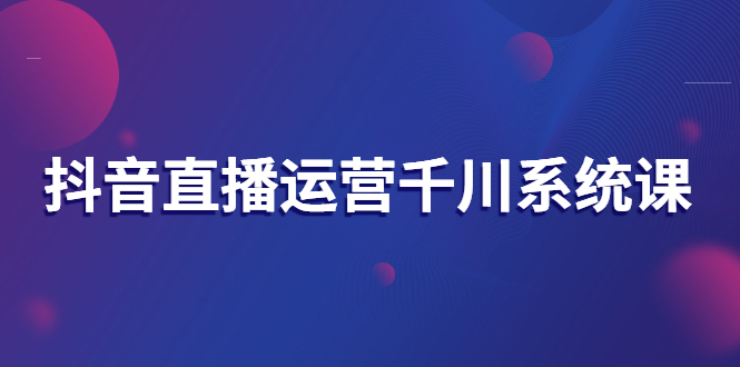 【副业项目3257期】抖音直播运营千川实战课：直播运营规划、起号、主播培养、千川投放等-齐力副业