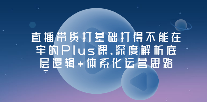 【副业项目3627期】直播带货运营培训课程：深度解析底层逻辑+体系化运营思路-齐力副业