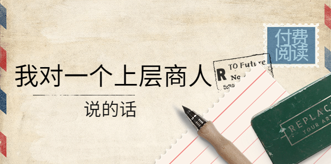【副业项目4378期】某公众号付费阅读:我对一个上层商人说的话(价值500元付费文章)-齐力副业