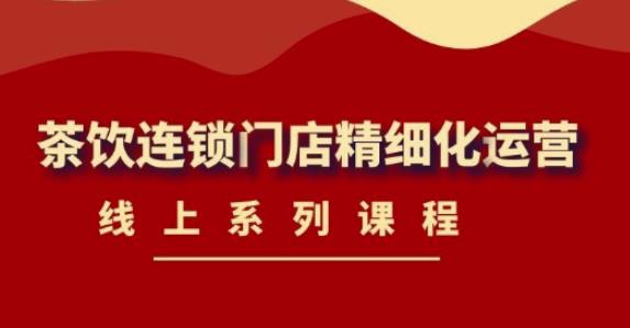 【副业项目4537期】《茶饮连锁门店精细化运营》线上系列课程，茶饮门店经营必备课程-价值458元-齐力副业