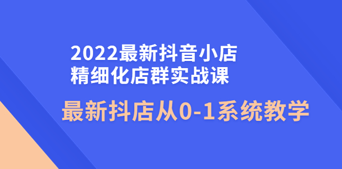 【副业项目4451期】2022最新抖音小店精细化店群实战课，最新抖店从0-1系统教学-齐力副业