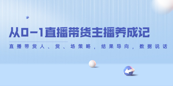 【副业项目4386期】从0-1直播带货主播养成记：直播带货人、货、场策略，结果导向，数据说话-齐力副业