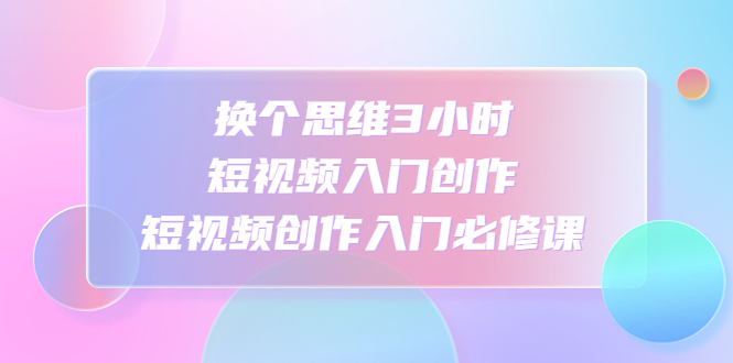 【副业项目4934期】换个思维3小时短视频入门创作，短视频创作入门必修课-齐力副业