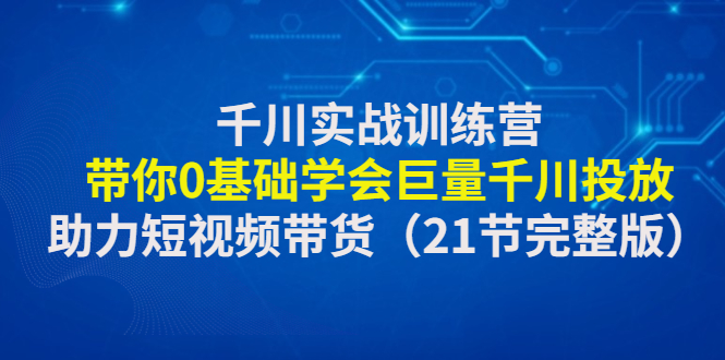 【副业项目4853期】千川实战训练营：带你0基础学会巨量千川投放，助力短视频带货-齐力副业