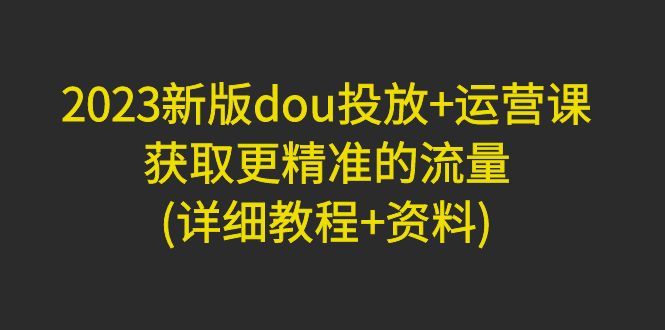 【副业项目5046期】2023新版dou投放+运营课：获取更精准的流量(详细教程+资料)-齐力副业