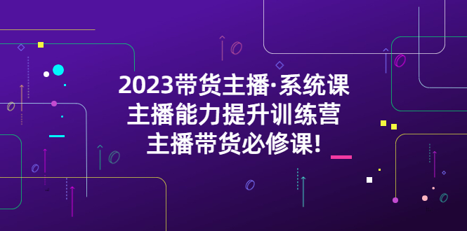 【副业项目5474期】2023带货主播·系统课，主播能力提升训练营，主播带货必修课!-齐力副业