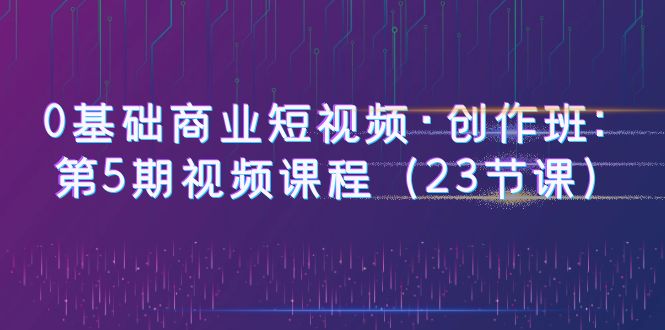 【副业项目6157期】0基础商业短视频·创作班：第5期视频课程（23节课）-齐力副业