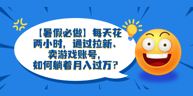 【副业项目6314期】【暑假必做】每天花两小时，通过拉新、卖游戏账号，如何躺着月入过万？-知行副业网