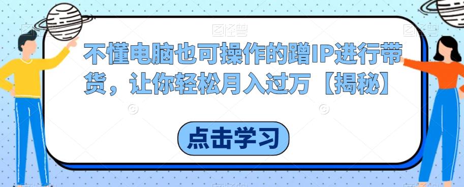 【副业项目6734期】不懂电脑也可操作的蹭IP进行带货，让你轻松月入过万【揭秘】-知行副业网