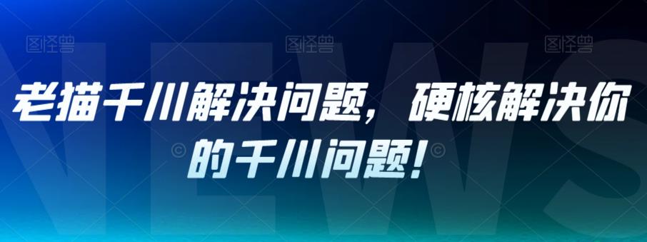 【副业项目7379期】老猫千川解决问题，硬核解决你的千川问题！-齐力副业