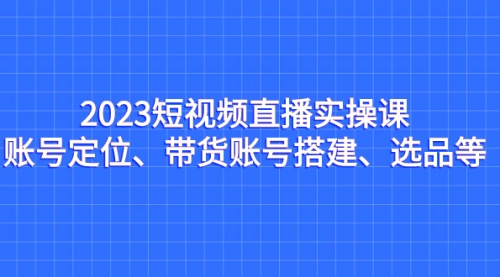 【副业项目7234期】2023短视频直播实操课，账号定位、带货账号搭建、选品-齐力副业