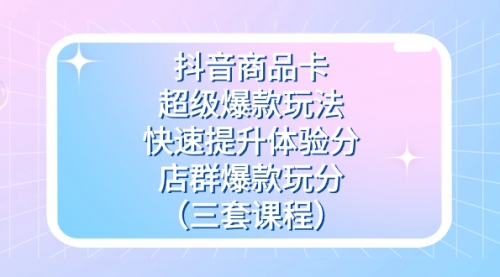【副业项目7708期】抖音商品卡-超级爆款玩法+快速提升体验分+店群爆款玩分（三套课程）-齐力副业