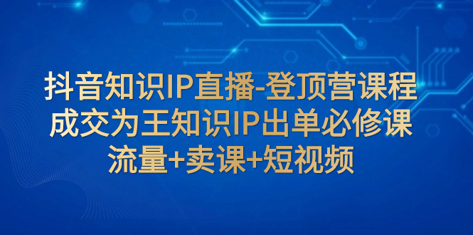 【副业项目8034期】抖音知识IP直播-登顶营课程：成交为王知识IP出单必修课 流量+卖课+短视频-齐力副业