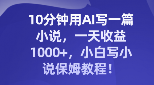 【副业项目8248期】10分钟用AI写一篇小说，一天收益1000+，小白写小说保姆教程！-齐力副业