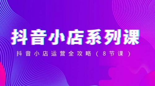 【副业项目8574期】抖音小店-系列课，抖音小店运营全攻略-齐力副业