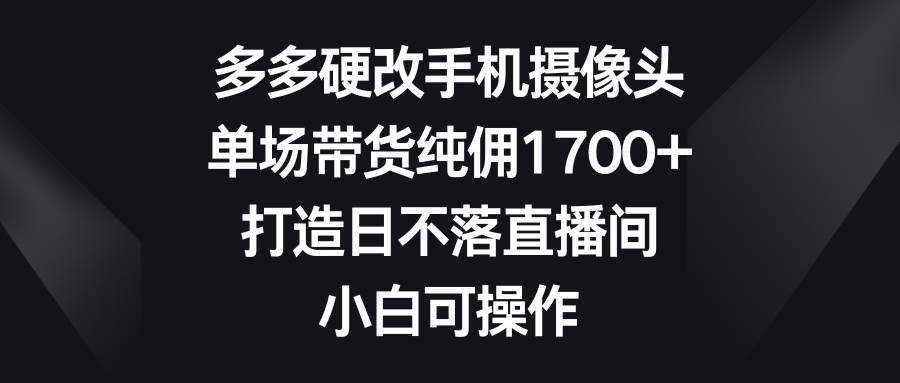 多多硬改手机摄像头，单场带货纯佣1700+，打造日不落直播间，小白可操作-齐力副业