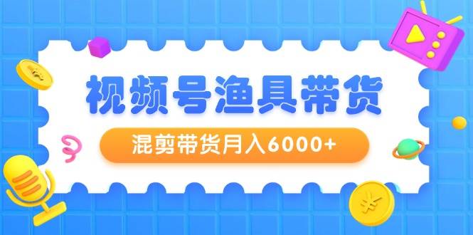 视频号渔具带货，混剪带货月入6000+，起号剪辑选品带货-齐力副业