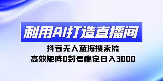 利用AI打造直播间，抖音无人蓝海搜索流，高效矩阵0封号稳定日入3000-齐力副业