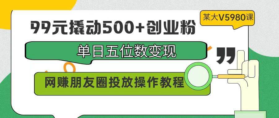 99元撬动500+创业粉，单日五位数变现，网赚朋友圈投放操作教程价值5980！-齐力副业