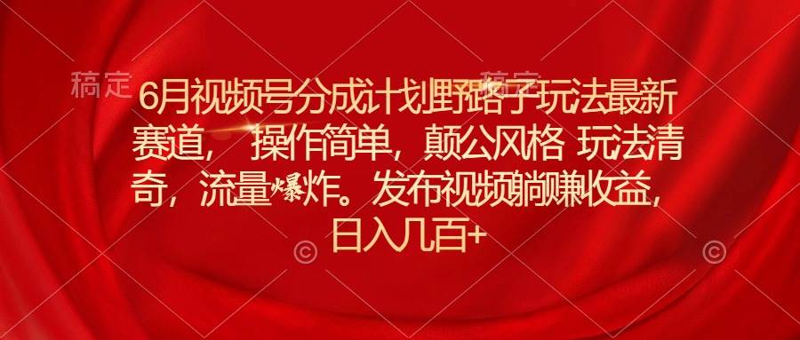 6月视频号分成计划野路子玩法最新赛道操作简单，颠公风格玩法清奇，流…-齐力副业