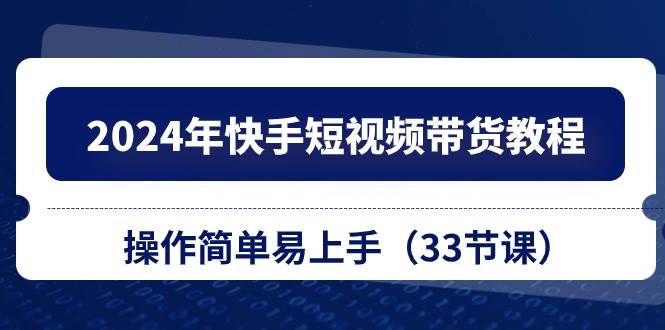 2024年快手短视频带货教程，操作简单易上手（33节课）-齐力副业