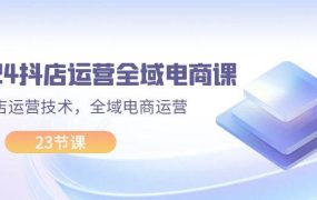 2024抖店运营-全域电商课,小店运营技术,全域电商运营(23节课)-齐力副业