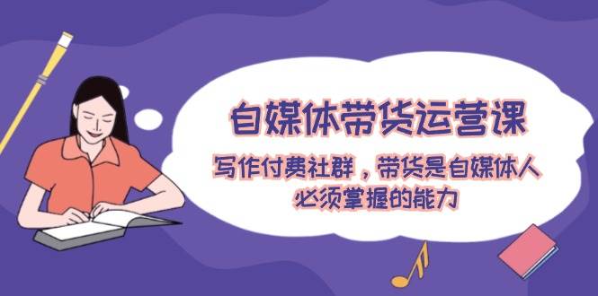 自媒体带货运营课：写作付费社群，带货是自媒体人必须掌握的能力-齐力副业