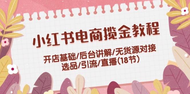 小红书电商揽金教程:开店基础/后台讲解/无货源对接/选品/引流/直播(18节)-齐力副业
