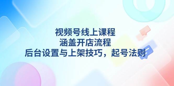 视频号线上课程详解，涵盖开店流程，后台设置与上架技巧，起号法则-齐力副业
