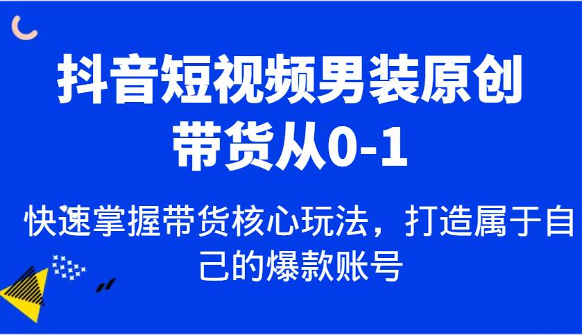 抖音短视频男装原创带货从0-1，快速掌握带货核心玩法，打造属于自己的爆款账号-齐力副业