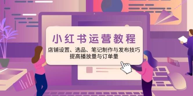 小红书运营教程：店铺设置、选品、笔记制作与发布技巧、提高播放量与订单量-齐力副业