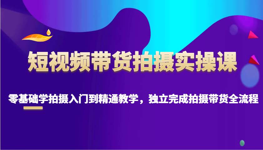 短视频带货拍摄实操课，零基础学拍摄入门到精通教学，独立完成拍摄带货全流程-齐力副业