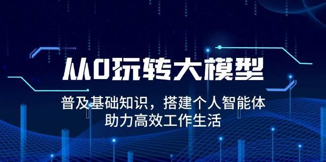 从0玩转大模型，普及基础知识，搭建个人智能体，助力高效工作生活-齐力副业
