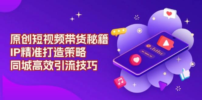 原创短视频带货秘籍，IP精准打造策略，同城高效引流技巧-齐力副业