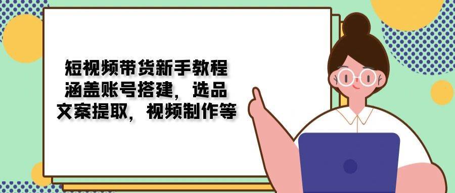 短视频带货新手教程：涵盖账号搭建，选品，文案提取，视频制作等-齐力副业