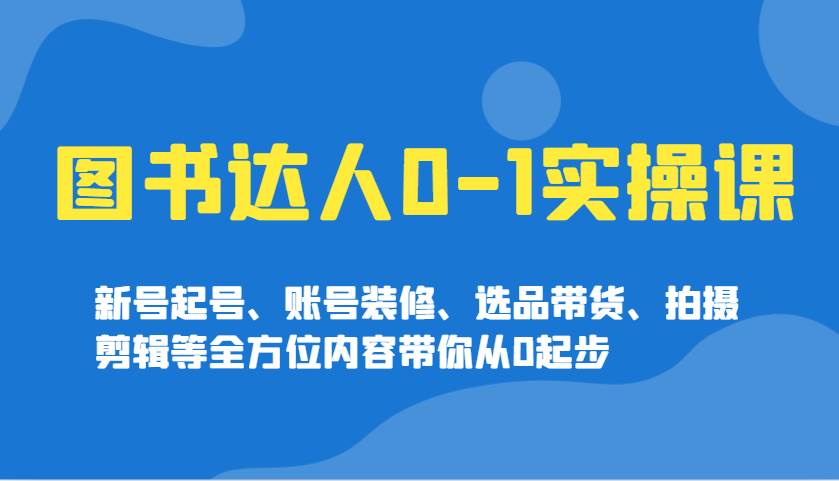 图书达人0-1实操课，新号起号、账号装修、选品带货、拍摄剪辑等全方位内容带你从0起步-齐力副业