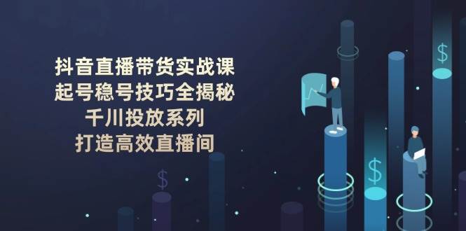 抖音直播带货实战课：起号稳号技巧全揭秘, 千川投放系列, 打造高效直播间-齐力副业
