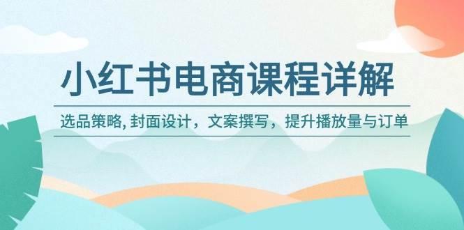 小红书电商课程详解：选品策略, 封面设计，文案撰写，提升播放量与订单-齐力副业
