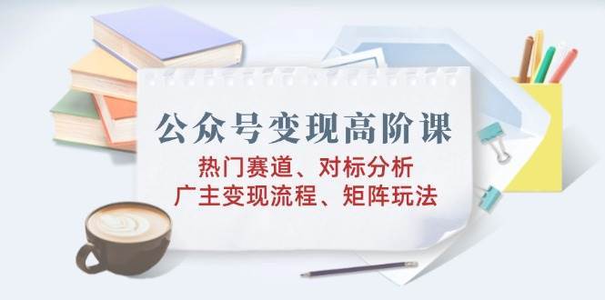 公众号变现高阶课：热门赛道、对标分析、广告主变现流程、矩阵玩法-齐力副业