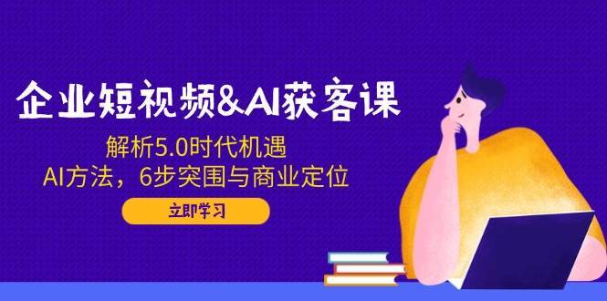 企业短视频&AI获客课：解析5.0时代机遇，AI方法，6步突围与商业定位-齐力副业