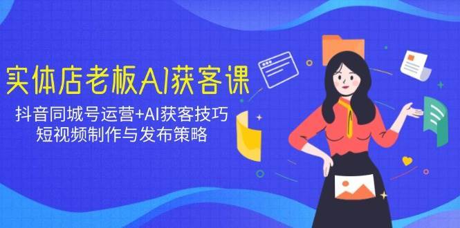 实体店老板AI获客课：抖音同城号运营+AI获客技巧，短视频制作与发布策略-齐力副业