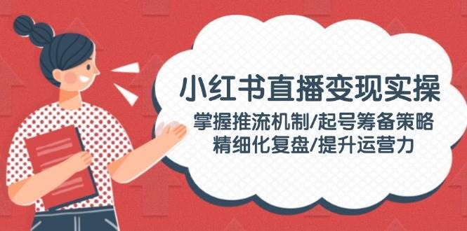 小红书直播变现实操：掌握推流机制/起号筹备策略/精细化复盘/提升运营力-齐力副业
