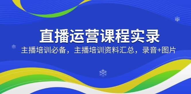 直播运营课程实录：主播培训必备，主播培训资料汇总，录音+图片-齐力副业