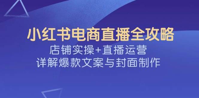 小红书电商直播全攻略，店铺实操+直播运营，详解爆款文案与封面制作-齐力副业