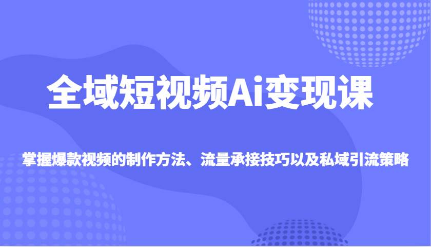 全域短视频Ai变现课，掌握爆款视频的制作方法、流量承接技巧以及私域引流策略-齐力副业