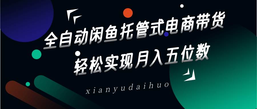 全自动闲鱼托管式电商带货，一部手机和一个闲鱼号就可以开干，轻松实现月入五位数-齐力副业